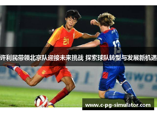 许利民带领北京队迎接未来挑战 探索球队转型与发展新机遇