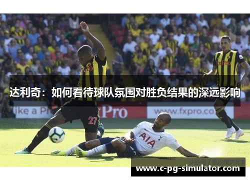 达利奇:如何看待球队氛围对胜负结果的深远影响 达利奇:如何看待球队氛围对胜负结果的深远影响