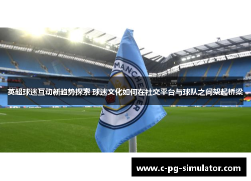 英超球迷互动新趋势探索 球迷文化如何在社交平台与球队之间架起桥梁