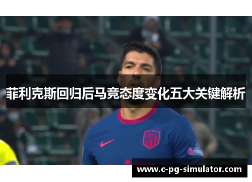 菲利克斯回归后马竞态度变化五大关键解析