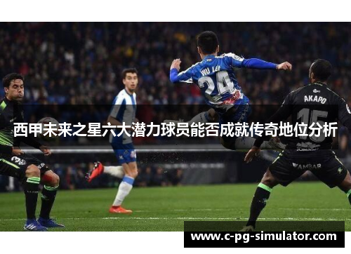 西甲未来之星六大潜力球员能否成就传奇地位分析