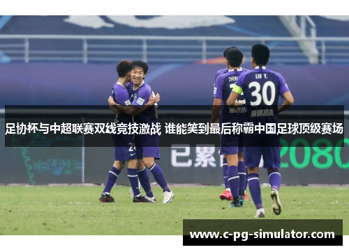 足协杯与中超联赛双线竞技激战 谁能笑到最后称霸中国足球顶级赛场