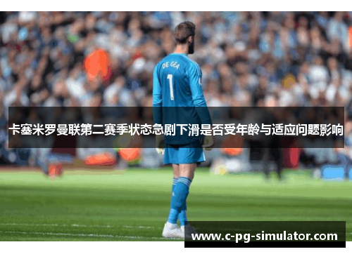 卡塞米罗曼联第二赛季状态急剧下滑是否受年龄与适应问题影响